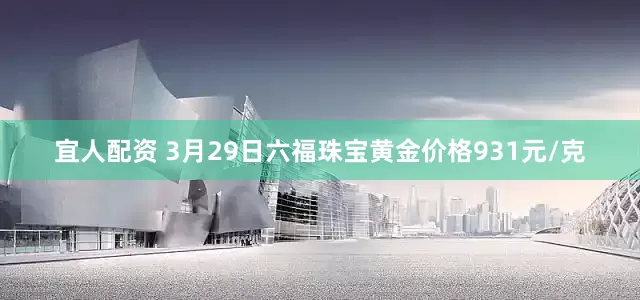 宜人配资 3月29日六福珠宝黄金价格931元/克