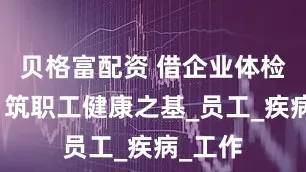 贝格富配资 借企业体检福利，筑职工健康之基_员工_疾病_工作