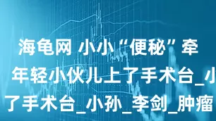海龟网 小小“便秘”牵出大毛病，年轻小伙儿上了手术台_小孙_李剑_肿瘤