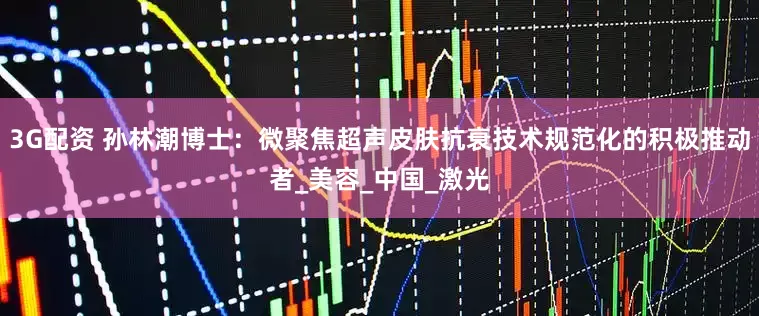 3G配资 孙林潮博士：微聚焦超声皮肤抗衰技术规范化的积极推动者_美容_中国_激光