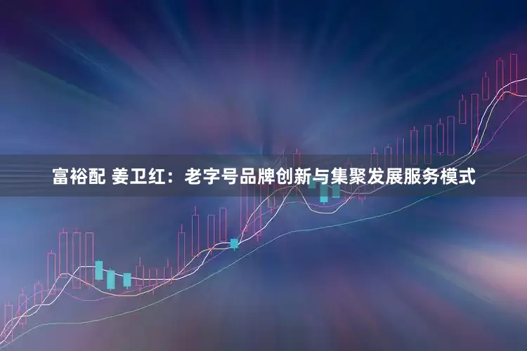 富裕配 姜卫红：老字号品牌创新与集聚发展服务模式