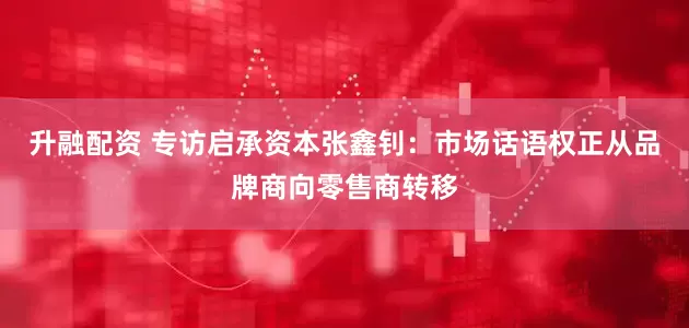 升融配资 专访启承资本张鑫钊：市场话语权正从品牌商向零售商转移