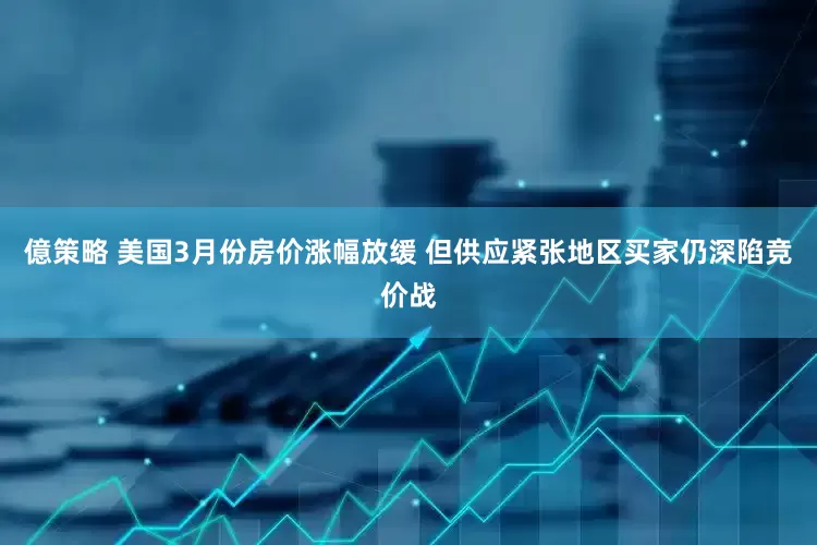 億策略 美国3月份房价涨幅放缓 但供应紧张地区买家仍深陷竞价战