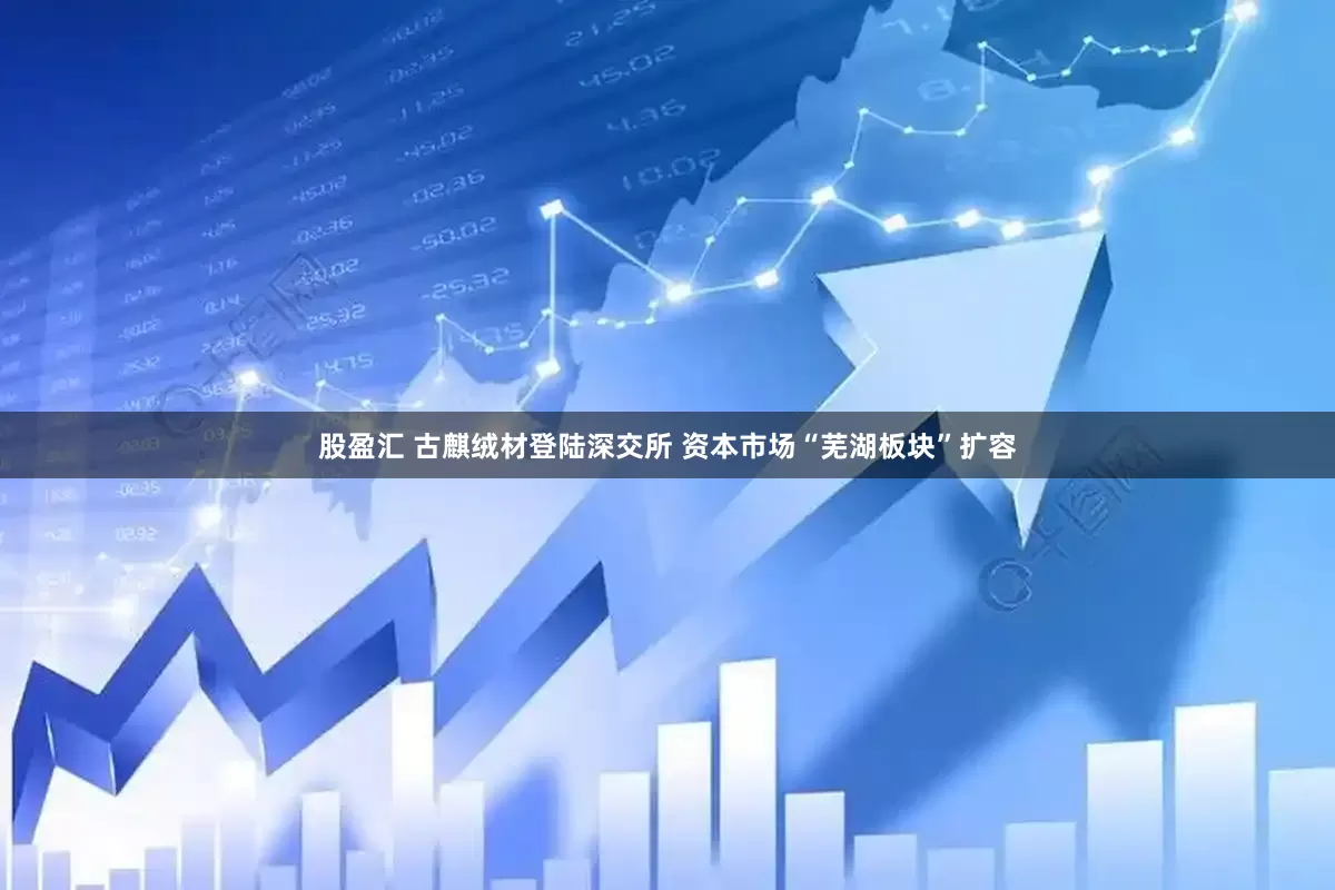 股盈汇 古麒绒材登陆深交所 资本市场“芜湖板块”扩容