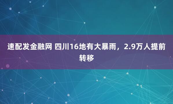 速配发金融网 四川16地有大暴雨，2.9万人提前转移