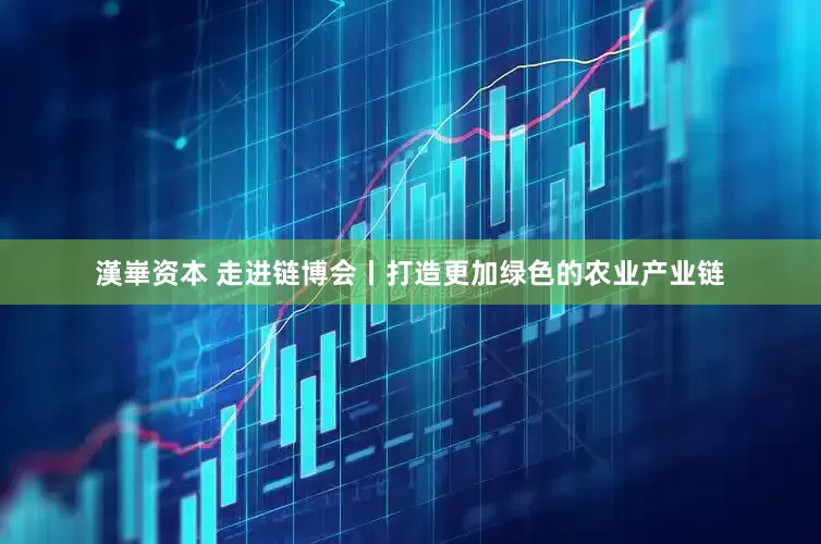 漢崋资本 走进链博会丨打造更加绿色的农业产业链