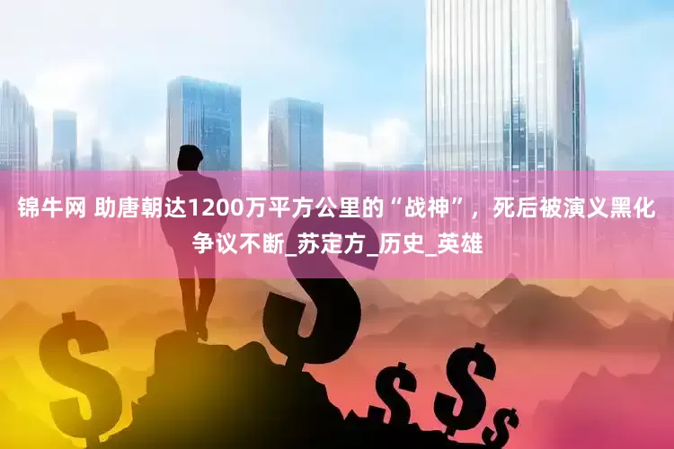 锦牛网 助唐朝达1200万平方公里的“战神”，死后被演义黑化争议不断_苏定方_历史_英雄