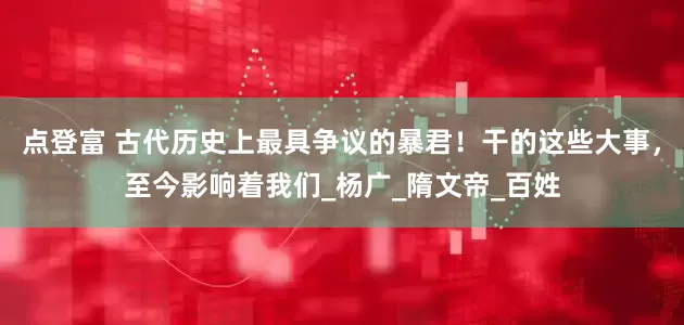 点登富 古代历史上最具争议的暴君！干的这些大事，至今影响着我们_杨广_隋文帝_百姓
