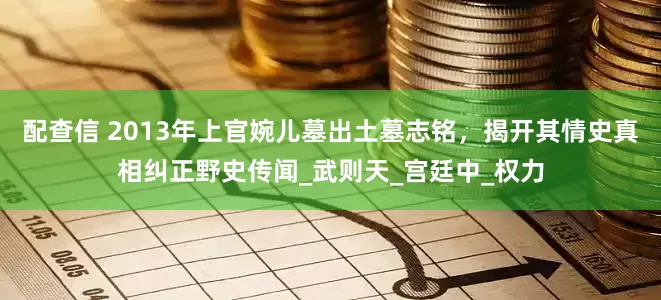 配查信 2013年上官婉儿墓出土墓志铭，揭开其情史真相纠正野史传闻_武则天_宫廷中_权力