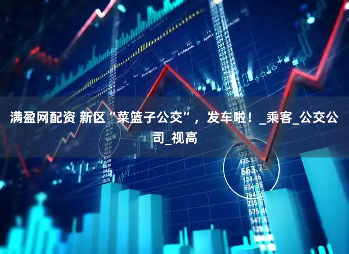 满盈网配资 新区“菜篮子公交”，发车啦！_乘客_公交公司_视高