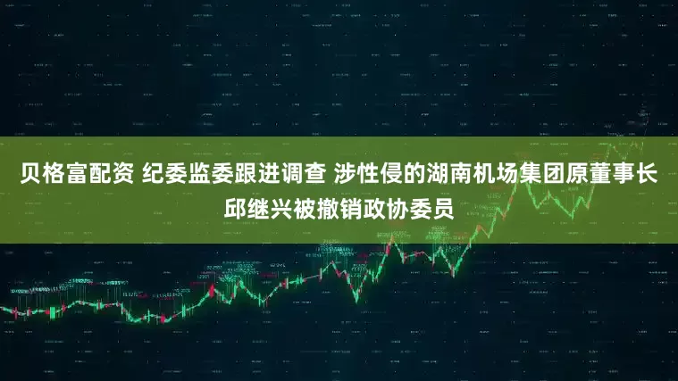 贝格富配资 纪委监委跟进调查 涉性侵的湖南机场集团原董事长邱继兴被撤销政协委员