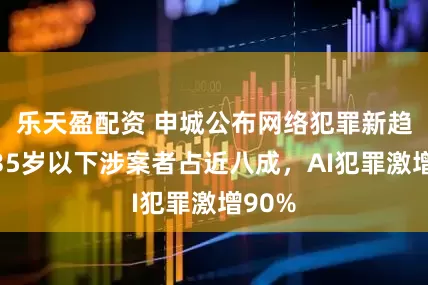 乐天盈配资 申城公布网络犯罪新趋势：35岁以下涉案者占近八成，AI犯罪激增90%