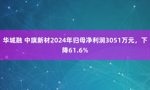 华城融 中旗新材2024年归母净利润3051万元，下降61.6%