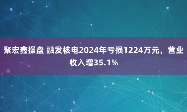 聚宏鑫操盘 融发核电2024年亏损1224万元，营业收入增35.1%