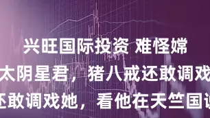 兴旺国际投资 难怪嫦娥上级是太阴星君，猪八戒还敢调戏她，看他在天竺国说了啥