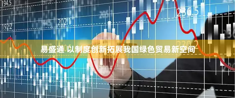 易盛通 以制度创新拓展我国绿色贸易新空间